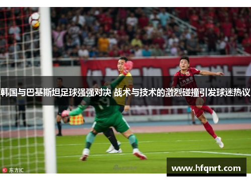 韩国与巴基斯坦足球强强对决 战术与技术的激烈碰撞引发球迷热议